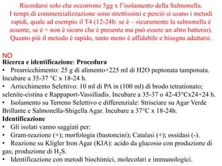 Ricerca e identificazione: Procedura
• Prearricchimento: 25 g di alimento+225 ml di H2O peptonata tamponata.
Incubare a 35-37 °C x 18-24 h.
• Arricchimento Selettivo: 10 ml di PA in (100 ml) di brodo tetrationato;
selenite-cistina e Rappaport-Vassiliadis. Incubare a 35-37 o 42-43°Cx24+24 h.
• Isolamento su Terreno Selettivo e differenziale: Strisciare su Agar Verde
Brillante e Salmonella-Shigella Agar. Incubare a 37°C x 18-24h.
Identificazione
• Gli isolati vanno saggiati per:
• Gram-reazione (+); morfologia (bastoncini); Catalasi (+); ossidasi (-).
• Reazione su Kligler Iron Agar (KIA): acido da glucosio con produzione di
gas; produzione di H2S.
• Identificazione con metodi biochimici, molecolari e immunologici.
Ricordarsi solo che occorrono 5gg x l’isolamento della Salmonella.
I tempi di commercializzazione sono strettissimi e perciò si usano i metodi
rapidi, quale ad esempio il T4 (12-24h: se è – sicuramente la salmonella è
assente, se è + non è sicuro che è presente ma può essere un altro batterio).
Quanto più il metodo è rapido, tanto meno è affidabile e bisogna adattarsi.
NO
 