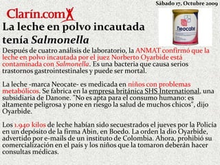 Sábado 17, Octubre 2009

La leche en polvo incautada
tenía Salmonella
Después de cuatro análisis de laboratorio, la ANMAT confirmó que la
leche en polvo incautada por el juez Norberto Oyarbide está
contaminada con Salmonella. Es una bacteria que causa serios
trastornos gastrointestinales y puede ser mortal.
La leche -marca Neocate- es medicada en niños con problemas
metabólicos. Se fabrica en la empresa británica SHS International, una
subsidiaria de Danone. "No es apta para el consumo humano: es
altamente peligrosa y pone en riesgo la salud de muchos chicos", dijo
Oyarbide.
Los 1.940 kilos de leche habían sido secuestrados el jueves por la Policía
en un depósito de la firma Abin, en Boedo. La orden la dio Oyarbide,
advertido por e-mails de un instituto de Colombia. Ahora, prohibió su
comercialización en el país y los niños que la tomaron deberán hacer
consultas médicas.

 