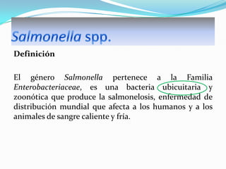 Definición
El género Salmonella pertenece a la Familia
Enterobacteriaceae, es una bacteria ubicuitaria y
zoonótica que produce la salmonelosis, enfermedad de
distribución mundial que afecta a los humanos y a los
animales de sangre caliente y fría.

 