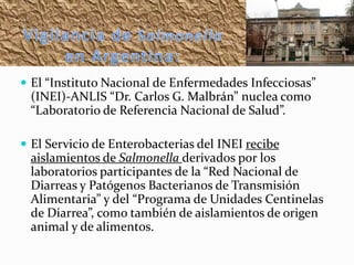 El “Instituto Nacional de Enfermedades Infecciosas”

(INEI)-ANLIS “Dr. Carlos G. Malbrán” nuclea como
“Laboratorio de Referencia Nacional de Salud”.
 El Servicio de Enterobacterias del INEI recibe

aislamientos de Salmonella derivados por los
laboratorios participantes de la “Red Nacional de
Diarreas y Patógenos Bacterianos de Transmisión
Alimentaria” y del “Programa de Unidades Centinelas
de Diarrea”, como también de aislamientos de origen
animal y de alimentos.

 