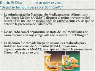 Diario El Día:

24 de mayo de 2008.

“Detectan hamburguesas con Salmonella”
 La Administración Nacional de Medicamentos, Alimentos y

Tecnología Médica (ANMAT) dispuso el retiro preventivo del
mercado de un lote de medallones de carne vacuna en las que se
detectó la presencia de Salmonella.

 De acuerdo con el organismo, se trata de los "medallones de

carne vacuna con soja congeladas de la marca "Chef Burger“.

 La decisión fue tomada luego de un análisis realizado por el

Instituto Nacional de Alimentos (INAL), organismo
dependiente de la ANMAT, en el que se detectó la presencia de
Salmonella spp en 10 grs.

 