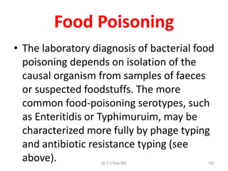 Food Poisoning
• The laboratory diagnosis of bacterial food
poisoning depends on isolation of the
causal organism from samples of faeces
or suspected foodstuffs. The more
common food-poisoning serotypes, such
as Enteritidis or Typhimuruim, may be
characterized more fully by phage typing
and antibiotic resistance typing (see
above). Dr.T.V.Rao MD 102
 