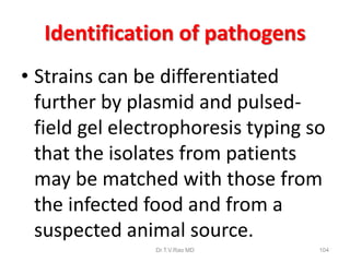 Identification of pathogens
• Strains can be differentiated
further by plasmid and pulsed-
field gel electrophoresis typing so
that the isolates from patients
may be matched with those from
the infected food and from a
suspected animal source.
Dr.T.V.Rao MD 104
 