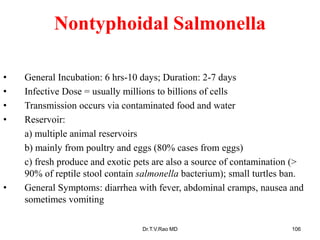 Nontyphoidal Salmonella
• General Incubation: 6 hrs-10 days; Duration: 2-7 days
• Infective Dose = usually millions to billions of cells
• Transmission occurs via contaminated food and water
• Reservoir:
a) multiple animal reservoirs
b) mainly from poultry and eggs (80% cases from eggs)
c) fresh produce and exotic pets are also a source of contamination (>
90% of reptile stool contain salmonella bacterium); small turtles ban.
• General Symptoms: diarrhea with fever, abdominal cramps, nausea and
sometimes vomiting
Dr.T.V.Rao MD 106
 