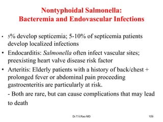 Nontyphoidal Salmonella:
Bacteremia and Endovascular Infections
• 5% develop septicemia; 5-10% of septicemia patients
develop localized infections
• Endocarditis: Salmonella often infect vascular sites;
preexisting heart valve disease risk factor
• Arteritis: Elderly patients with a history of back/chest +
prolonged fever or abdominal pain proceeding
gastroenteritis are particularly at risk.
- Both are rare, but can cause complications that may lead
to death
Dr.T.V.Rao MD 109
 