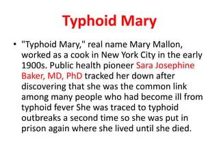 Typhoid Mary
• "Typhoid Mary," real name Mary Mallon,
worked as a cook in New York City in the early
1900s. Public health pioneer Sara Josephine
Baker, MD, PhD tracked her down after
discovering that she was the common link
among many people who had become ill from
typhoid fever She was traced to typhoid
outbreaks a second time so she was put in
prison again where she lived until she died.
 