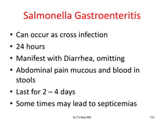 Salmonella Gastroenteritis
• Can occur as cross infection
• 24 hours
• Manifest with Diarrhea, omitting
• Abdominal pain mucous and blood in
stools
• Last for 2 – 4 days
• Some times may lead to septicemias
Dr.T.V.Rao MD 110
 
