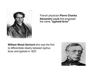 French physician Pierre Charles
Alexandre Louis first proposed
the name “typhoid fever”
William Wood Gerhard who was the first
to differentiate clearly between typhus
fever and typhoid in 1837.
 