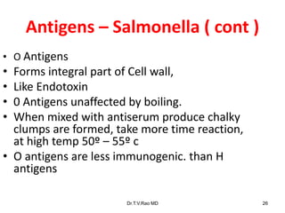 Antigens – Salmonella ( cont )
Dr.T.V.Rao MD 26
• O Antigens
• Forms integral part of Cell wall,
• Like Endotoxin
• 0 Antigens unaffected by boiling.
• When mixed with antiserum produce chalky
clumps are formed, take more time reaction,
at high temp 50º – 55º c
• O antigens are less immunogenic. than H
antigens
 