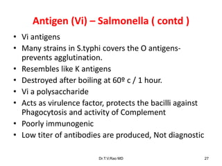 Antigen (Vi) – Salmonella ( contd )
• Vi antigens
• Many strains in S.typhi covers the O antigens-
prevents agglutination.
• Resembles like K antigens
• Destroyed after boiling at 60º c / 1 hour.
• Vi a polysaccharide
• Acts as virulence factor, protects the bacilli against
Phagocytosis and activity of Complement
• Poorly immunogenic
• Low titer of antibodies are produced, Not diagnostic
Dr.T.V.Rao MD 27
 