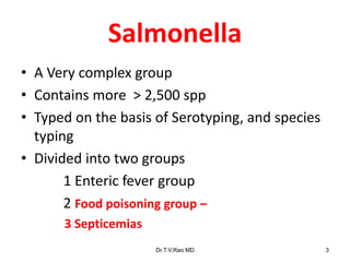 Salmonella
• A Very complex group
• Contains more > 2,500 spp
• Typed on the basis of Serotyping, and species
typing
• Divided into two groups
1 Enteric fever group
2 Food poisoning group –
3 Septicemias
Dr.T.V.Rao MD 3
 