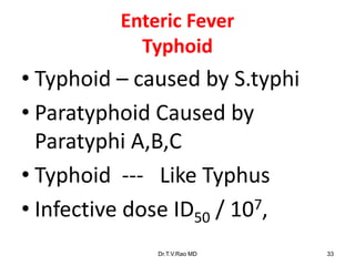 Enteric Fever
Typhoid
• Typhoid – caused by S.typhi
• Paratyphoid Caused by
Paratyphi A,B,C
• Typhoid --- Like Typhus
• Infective dose ID50 / 107,
Dr.T.V.Rao MD 33
 