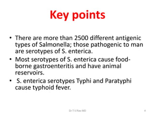 Key points
• There are more than 2500 different antigenic
types of Salmonella; those pathogenic to man
are serotypes of S. enterica.
• Most serotypes of S. enterica cause food-
borne gastroenteritis and have animal
reservoirs.
• S. enterica serotypes Typhi and Paratyphi
cause typhoid fever.
Dr.T.V.Rao MD 4
 