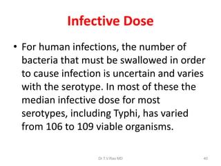 Infective Dose
• For human infections, the number of
bacteria that must be swallowed in order
to cause infection is uncertain and varies
with the serotype. In most of these the
median infective dose for most
serotypes, including Typhi, has varied
from 106 to 109 viable organisms.
Dr.T.V.Rao MD 40
 