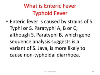 What is Enteric Fever
Typhoid Fever
• Enteric fever is caused by strains of S.
Typhi or S. Paratyphi A, B or C;
although S. Paratyphi B, which gene
sequence analysis suggests is a
variant of S. Java, is more likely to
cause non-typhoidal diarrhoea.
Dr.T.V.Rao MD 44
 