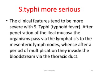 S.typhi more serious
• The clinical features tend to be more
severe with S. Typhi (typhoid fever). After
penetration of the ileal mucosa the
organisms pass via the lymphatic's to the
mesenteric lymph nodes, whence after a
period of multiplication they invade the
bloodstream via the thoracic duct.
Dr.T.V.Rao MD 45
 
