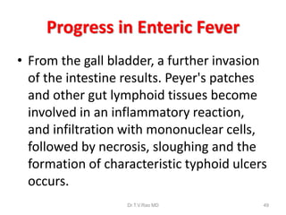 Progress in Enteric Fever
• From the gall bladder, a further invasion
of the intestine results. Peyer's patches
and other gut lymphoid tissues become
involved in an inflammatory reaction,
and infiltration with mononuclear cells,
followed by necrosis, sloughing and the
formation of characteristic typhoid ulcers
occurs.
Dr.T.V.Rao MD 49
 