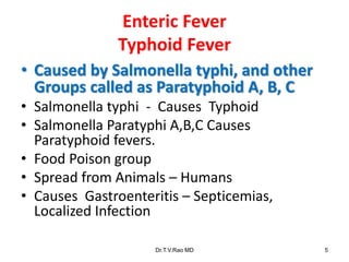 Enteric Fever
Typhoid Fever
• Caused by Salmonella typhi, and other
Groups called as Paratyphoid A, B, C
• Salmonella typhi - Causes Typhoid
• Salmonella Paratyphi A,B,C Causes
Paratyphoid fevers.
• Food Poison group
• Spread from Animals – Humans
• Causes Gastroenteritis – Septicemias,
Localized Infection
Dr.T.V.Rao MD 5
 