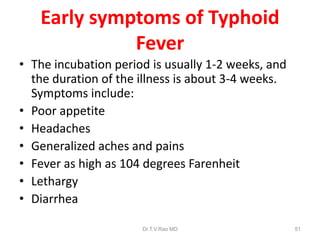 Early symptoms of Typhoid
Fever
• The incubation period is usually 1-2 weeks, and
the duration of the illness is about 3-4 weeks.
Symptoms include:
• Poor appetite
• Headaches
• Generalized aches and pains
• Fever as high as 104 degrees Farenheit
• Lethargy
• Diarrhea
Dr.T.V.Rao MD 51
 