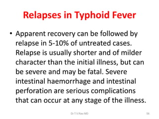 Relapses in Typhoid Fever
• Apparent recovery can be followed by
relapse in 5-10% of untreated cases.
Relapse is usually shorter and of milder
character than the initial illness, but can
be severe and may be fatal. Severe
intestinal haemorrhage and intestinal
perforation are serious complications
that can occur at any stage of the illness.
Dr.T.V.Rao MD 56
 