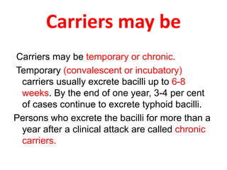 Carriers may be
Carriers may be temporary or chronic.
Temporary (convalescent or incubatory)
carriers usually excrete bacilli up to 6-8
weeks. By the end of one year, 3-4 per cent
of cases continue to excrete typhoid bacilli.
Persons who excrete the bacilli for more than a
year after a clinical attack are called chronic
carriers.
 