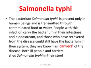 Salmonella typhi
• The bacterium Salmonella typhi is present only in
human beings and is transmitted through
contaminated food or water. People with this
infection carry the bacterium in their intestines
and bloodstream, and those who have recovered
from the disease could still have the bacterium in
their system; they are known as ‘carriers’ of the
disease. Both ill people and carriers
shed Salmonella typhi in their stool
Dr.T.V.Rao MD 6
 