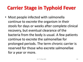 Carrier Stage in Typhoid Fever
• Most people infected with salmonella
continue to excrete the organism in their
stools for days or weeks after complete clinical
recovery, but eventual clearance of the
bacteria from the body is usual. A few patients
continue to excrete the salmonellae for
prolonged periods. The term chronic carrier is
reserved for those who excrete salmonellae
for a year or more.
Dr.T.V.Rao MD 60
 