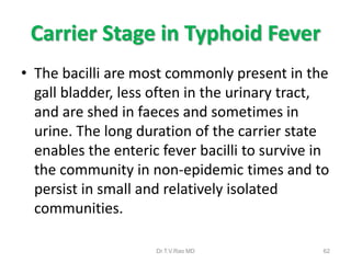 Carrier Stage in Typhoid Fever
• The bacilli are most commonly present in the
gall bladder, less often in the urinary tract,
and are shed in faeces and sometimes in
urine. The long duration of the carrier state
enables the enteric fever bacilli to survive in
the community in non-epidemic times and to
persist in small and relatively isolated
communities.
Dr.T.V.Rao MD 62
 