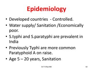 Epidemiology
• Developed countries - Controlled.
• Water supply/ Sanitation /Economically
poor.
• S.typhi and S.paratyphi are prevalent in
India
• Previously Typhi are more common
Paratyphoid A on raise.
• Age 5 – 20 years, Sanitation
Dr.T.V.Rao MD 63
 