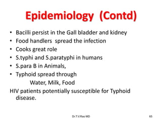 Epidemiology (Contd)
• Bacilli persist in the Gall bladder and kidney
• Food handlers spread the infection
• Cooks great role
• S.typhi and S.paratyphi in humans
• S.para B in Animals,
• Typhoid spread through
Water, Milk, Food
HIV patients potentially susceptible for Typhoid
disease.
Dr.T.V.Rao MD 65
 