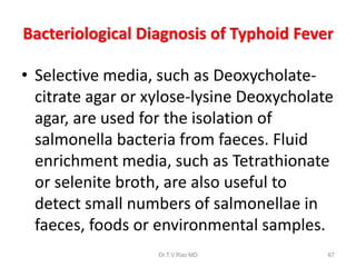Bacteriological Diagnosis of Typhoid Fever
• Selective media, such as Deoxycholate-
citrate agar or xylose-lysine Deoxycholate
agar, are used for the isolation of
salmonella bacteria from faeces. Fluid
enrichment media, such as Tetrathionate
or selenite broth, are also useful to
detect small numbers of salmonellae in
faeces, foods or environmental samples.
Dr.T.V.Rao MD 67
 