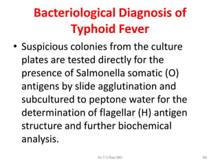 Bacteriological Diagnosis of
Typhoid Fever
• Suspicious colonies from the culture
plates are tested directly for the
presence of Salmonella somatic (O)
antigens by slide agglutination and
subcultured to peptone water for the
determination of flagellar (H) antigen
structure and further biochemical
analysis.
Dr.T.V.Rao MD 68
 