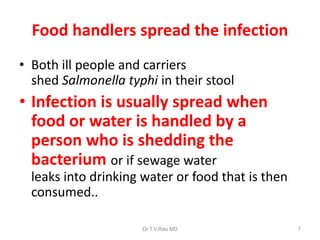 Food handlers spread the infection
• Both ill people and carriers
shed Salmonella typhi in their stool
• Infection is usually spread when
food or water is handled by a
person who is shedding the
bacterium or if sewage water
leaks into drinking water or food that is then
consumed..
Dr.T.V.Rao MD 7
 