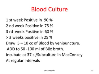 Blood Culture
1 st week Positive in 90 %
2 nd week Positive in 75 %
3 rd week Positive in 60 %
> 3 weeks positive in 25 %
Draw 5 – 10 cc of Blood by venipuncture.
ADD to 50 -100 ml of Bile broth.
Incubate at 37 c /Subculture in MacConkey
At regular intervals
Dr.T.V.Rao MD 72
 