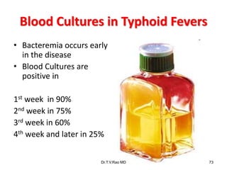 Blood Cultures in Typhoid Fevers
• Bacteremia occurs early
in the disease
• Blood Cultures are
positive in
1st week in 90%
2nd week in 75%
3rd week in 60%
4th week and later in 25%
Dr.T.V.Rao MD 73
 