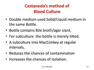 Castaneda’s method of
Blood Culture
• Double medium used Solid/Liquid medium in
the same Bottle.
• Bottle contains Bile broth/agar slant,
• For subculture the bottle is merely tilted.
• A subculture into MacConkey at regular
intervals,
• Reduces the chances of contamination
• Increases the chances of isolation.
Dr.T.V.Rao MD 74
 