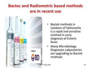 Bactec and Radiometric based methods
are in recent use
• Bactek methods in
isolation of Salmonella
is a rapid and sensitive
method in early
diagnosis of Enteric
fever.
• Many Microbiology
Diagnostic Laboratories
are upgrading to Bactek
methods
Dr.T.V.Rao MD 78
 