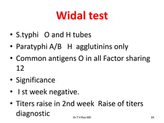 Widal test
• S.typhi O and H tubes
• Paratyphi A/B H agglutinins only
• Common antigens O in all Factor sharing
12
• Significance
• I st week negative.
• Titers raise in 2nd week Raise of titers
diagnostic Dr.T.V.Rao MD 84
 