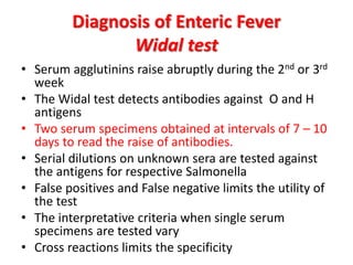 Diagnosis of Enteric Fever
Widal test
• Serum agglutinins raise abruptly during the 2nd or 3rd
week
• The Widal test detects antibodies against O and H
antigens
• Two serum specimens obtained at intervals of 7 – 10
days to read the raise of antibodies.
• Serial dilutions on unknown sera are tested against
the antigens for respective Salmonella
• False positives and False negative limits the utility of
the test
• The interpretative criteria when single serum
specimens are tested vary
• Cross reactions limits the specificity
 