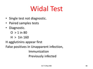 Widal Test
• Single test not diagnostic.
• Paired samples tests
• Diagnostic.
O > 1 in 80
H > 1in 160
H agglutinins appear first
False positives in Unapparent infection,
Immunization
Previously infected
Dr.T.V.Rao MD 86
 