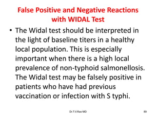False Positive and Negative Reactions
with WIDAL Test
• The Widal test should be interpreted in
the light of baseline titers in a healthy
local population. This is especially
important when there is a high local
prevalence of non-typhoid salmonellosis.
The Widal test may be falsely positive in
patients who have had previous
vaccination or infection with S typhi.
Dr.T.V.Rao MD 89
 