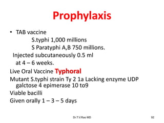 Prophylaxis
• TAB vaccine
S.typhi 1,000 millions
S Paratyphi A,B 750 millions.
Injected subcutaneously 0.5 ml
at 4 – 6 weeks.
Live Oral Vaccine Typhoral
Mutant S.typhi strain Ty 2 1a Lacking enzyme UDP
galctose 4 epimerase 10 to9
Viable bacilli
Given orally 1 – 3 – 5 days
Dr.T.V.Rao MD 92
 