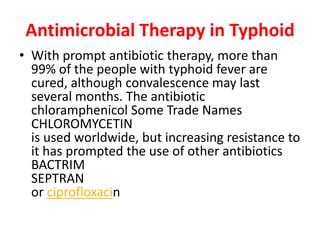 Antimicrobial Therapy in Typhoid
• With prompt antibiotic therapy, more than
99% of the people with typhoid fever are
cured, although convalescence may last
several months. The antibiotic
chloramphenicol Some Trade Names
CHLOROMYCETIN
is used worldwide, but increasing resistance to
it has prompted the use of other antibiotics
BACTRIM
SEPTRAN
or ciprofloxacin
 