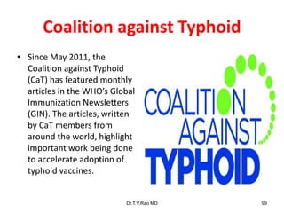 Coalition against Typhoid
• Since May 2011, the
Coalition against Typhoid
(CaT) has featured monthly
articles in the WHO’s Global
Immunization Newsletters
(GIN). The articles, written
by CaT members from
around the world, highlight
important work being done
to accelerate adoption of
typhoid vaccines.
Dr.T.V.Rao MD 99
 