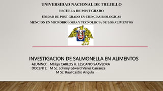 INVESTIGACION DE SALMONELLA EN ALIMENTOS
UNIVERSIDAD NACIONAL DE TRUJILLO
ESCUELA DE POST GRADO
UNIDAD DE POST GRADO EN CIENCIAS BIOLOGICAS
MENCION EN MICROBIOLOGÍA Y TECNOLOGIA DE LOS ALIMENTOS
ALUMNO: Mblgo CARLOS H. LESCANO SAAVEDRA
DOCENTE: M Sc. Johnny Edward Vanes Carranza
M Sc. Raul Castro Angulo
 
