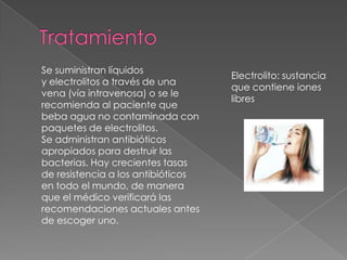 Se suministran líquidos
y electrolitos a través de una
vena (vía intravenosa) o se le
recomienda al paciente que
beba agua no contaminada con
paquetes de electrolitos.
Se administran antibióticos
apropiados para destruir las
bacterias. Hay crecientes tasas
de resistencia a los antibióticos
en todo el mundo, de manera
que el médico verificará las
recomendaciones actuales antes
de escoger uno.
Electrolito: sustancia
que contiene iones
libres
 