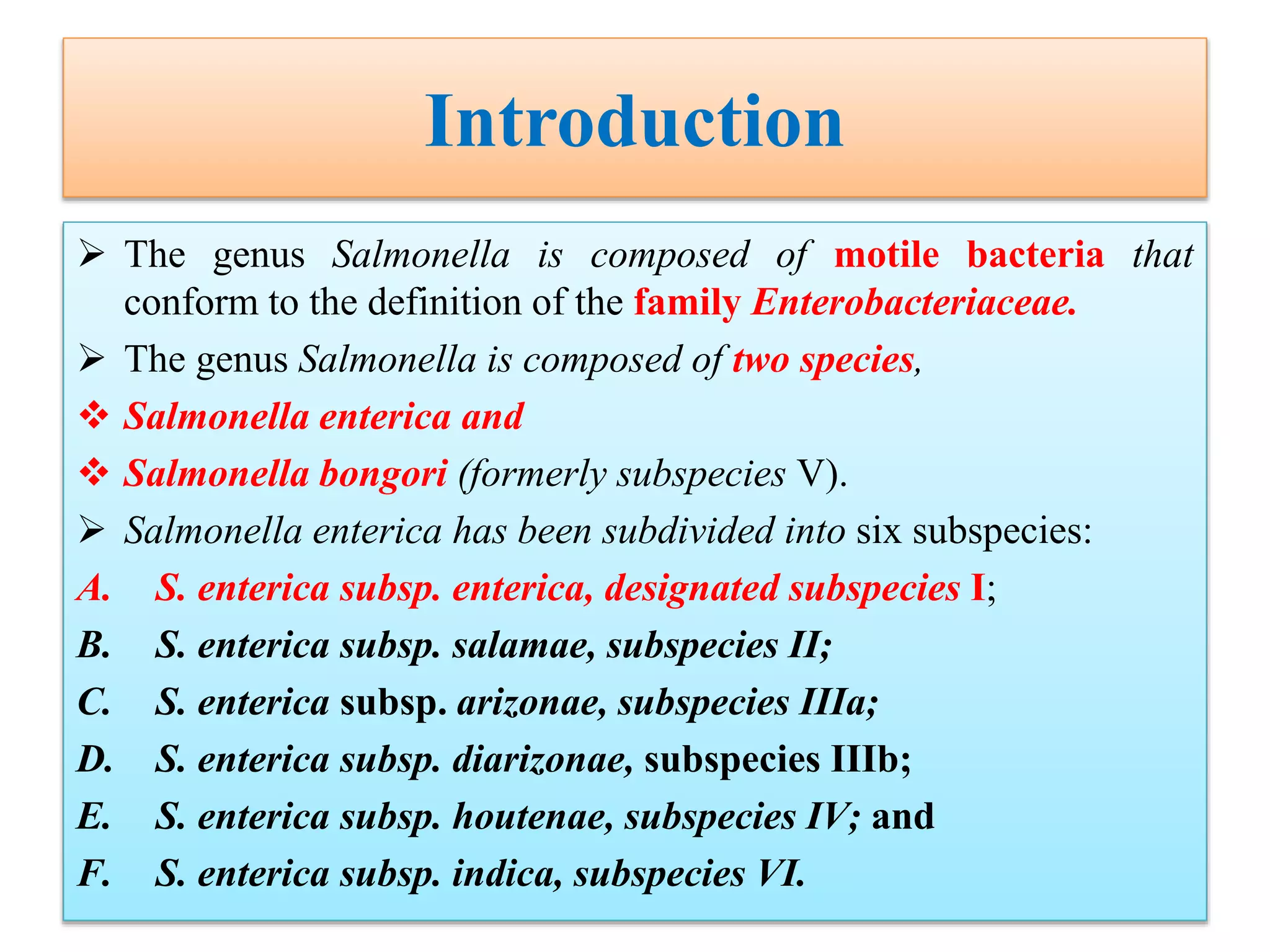 Introduction
 The genus Salmonella is composed of motile bacteria that
conform to the definition of the family Enterobacteriaceae.
 The genus Salmonella is composed of two species,
 Salmonella enterica and
 Salmonella bongori (formerly subspecies V).
 Salmonella enterica has been subdivided into six subspecies:
A. S. enterica subsp. enterica, designated subspecies I;
B. S. enterica subsp. salamae, subspecies II;
C. S. enterica subsp. arizonae, subspecies IIIa;
D. S. enterica subsp. diarizonae, subspecies IIIb;
E. S. enterica subsp. houtenae, subspecies IV; and
F. S. enterica subsp. indica, subspecies VI.
 