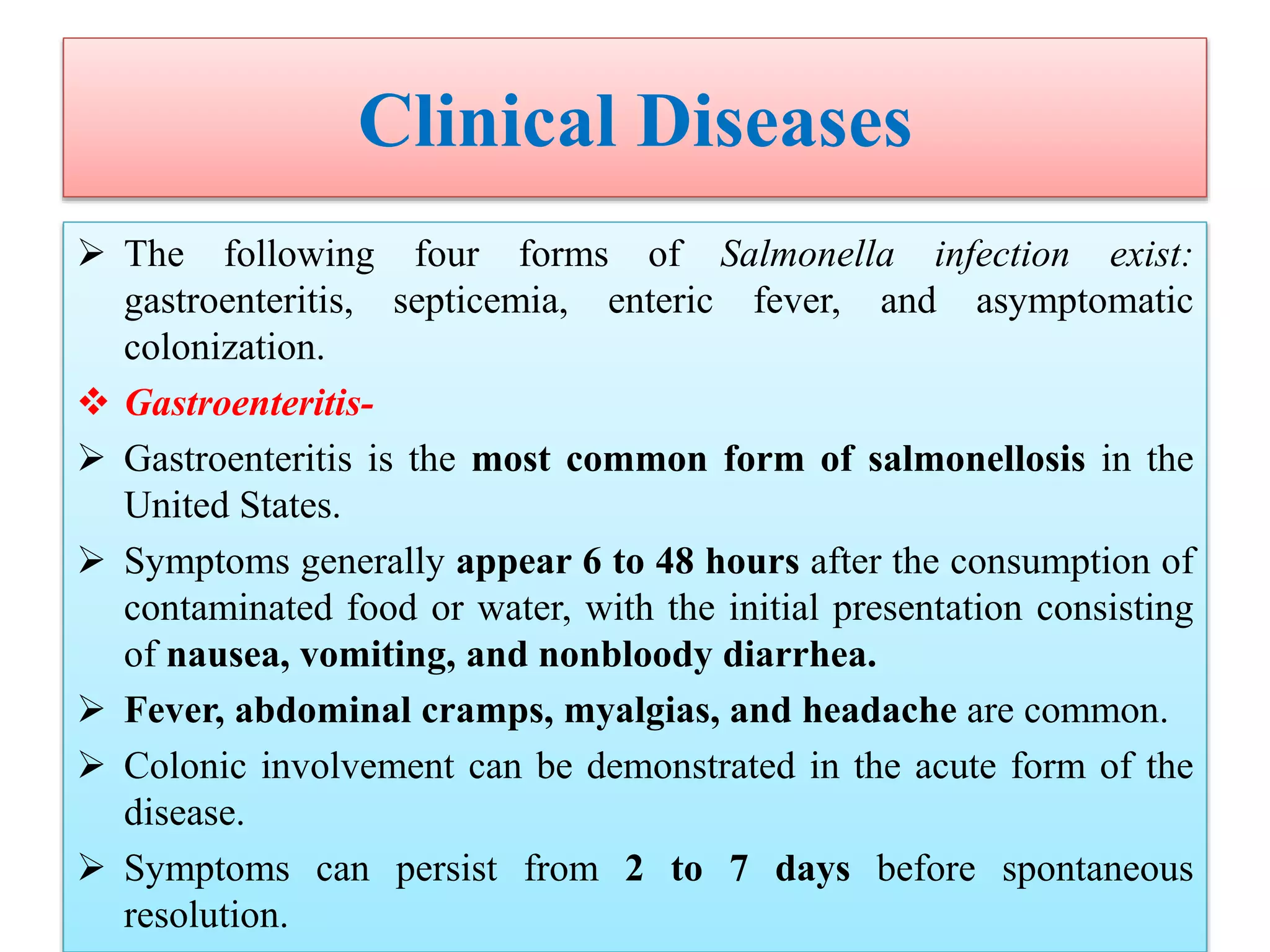 Clinical Diseases
 The following four forms of Salmonella infection exist:
gastroenteritis, septicemia, enteric fever, and asymptomatic
colonization.
 Gastroenteritis-
 Gastroenteritis is the most common form of salmonellosis in the
United States.
 Symptoms generally appear 6 to 48 hours after the consumption of
contaminated food or water, with the initial presentation consisting
of nausea, vomiting, and nonbloody diarrhea.
 Fever, abdominal cramps, myalgias, and headache are common.
 Colonic involvement can be demonstrated in the acute form of the
disease.
 Symptoms can persist from 2 to 7 days before spontaneous
resolution.
 
