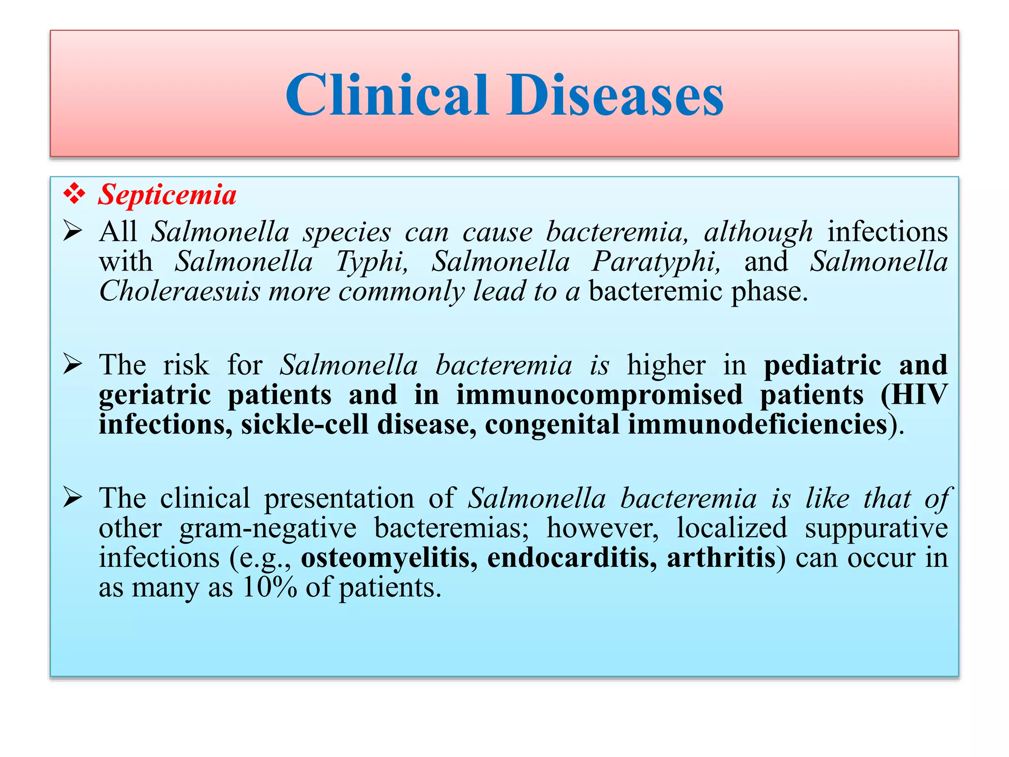 Clinical Diseases
 Septicemia
 All Salmonella species can cause bacteremia, although infections
with Salmonella Typhi, Salmonella Paratyphi, and Salmonella
Choleraesuis more commonly lead to a bacteremic phase.
 The risk for Salmonella bacteremia is higher in pediatric and
geriatric patients and in immunocompromised patients (HIV
infections, sickle-cell disease, congenital immunodeficiencies).
 The clinical presentation of Salmonella bacteremia is like that of
other gram-negative bacteremias; however, localized suppurative
infections (e.g., osteomyelitis, endocarditis, arthritis) can occur in
as many as 10% of patients.
 