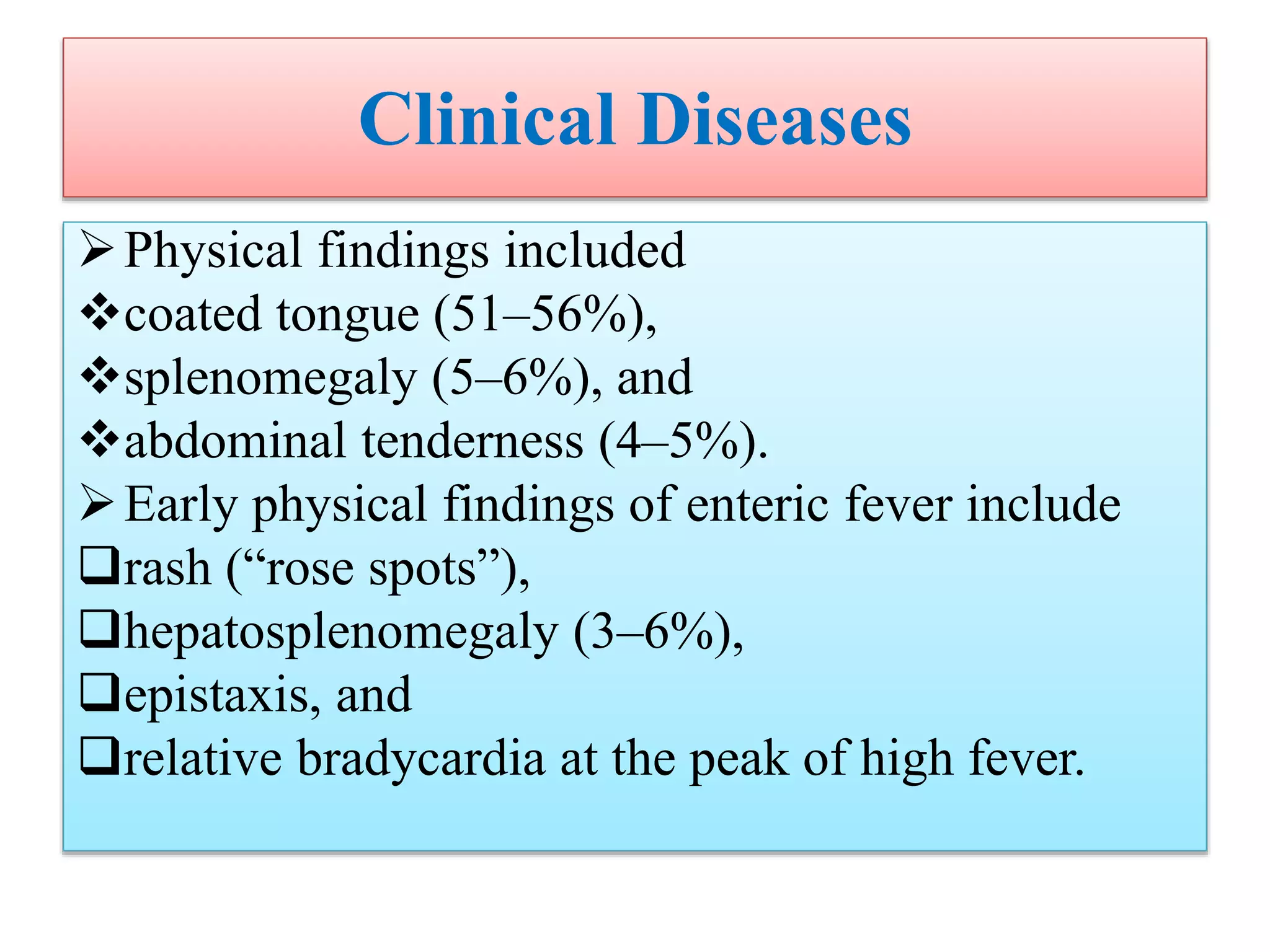 Clinical Diseases
Physical findings included
coated tongue (51–56%),
splenomegaly (5–6%), and
abdominal tenderness (4–5%).
Early physical findings of enteric fever include
rash (“rose spots”),
hepatosplenomegaly (3–6%),
epistaxis, and
relative bradycardia at the peak of high fever.
 
